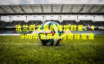 法兰西之夏的璀璨群星：1998年世界杯传奇球星谱