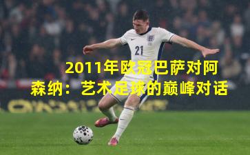 2011年欧冠巴萨对阿森纳:艺术足球的巅峰对话