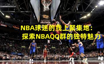 NBA球迷的线上聚集地:探索NBAQQ群的独特魅力