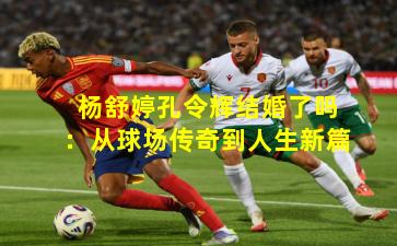 杨舒婷孔令辉结婚了吗:从球场传奇到人生新篇