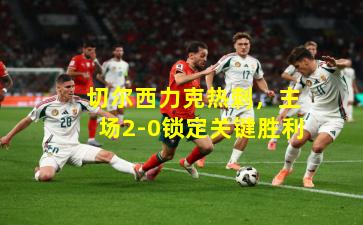  切尔西力克热刺，主场2-0锁定关键胜利