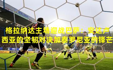 格拉纳达主场迎战巴萨：安达卢西亚的坚韧对决加泰罗尼亚的锋芒