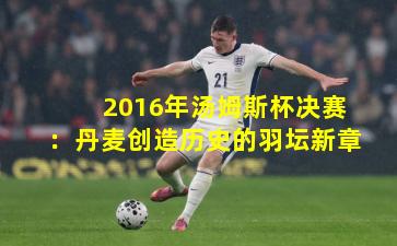 2016年汤姆斯杯决赛：丹麦创造历史的羽坛新章
