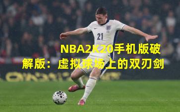 NBA2K20手机版破解版：虚拟球场上的双刃剑