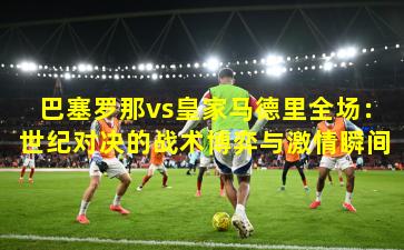 巴塞罗那vs皇家马德里全场：世纪对决的战术博弈与激情瞬间