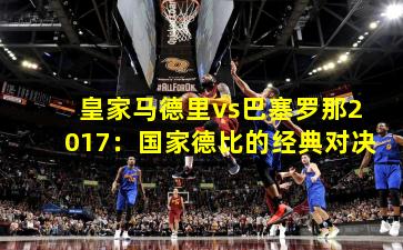 皇家马德里vs巴塞罗那2017：国家德比的经典对决