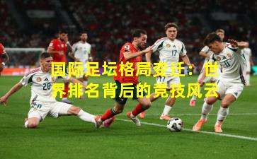 国际足坛格局变迁：世界排名背后的竞技风云